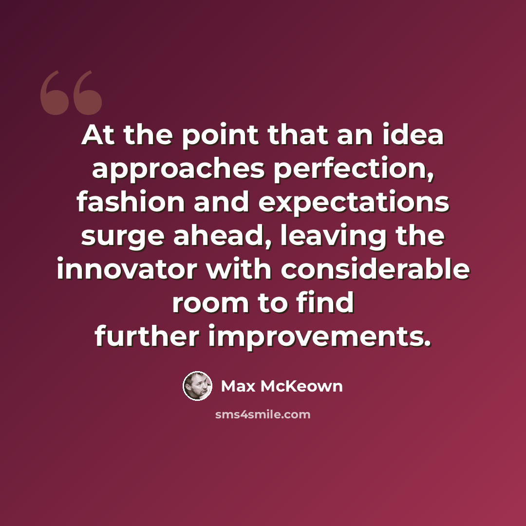 “At the point that an idea approaches perfection, fashion and expectations surge ahead, leaving the innovator with considerable room to find further improvements.” quote by Max McKeown