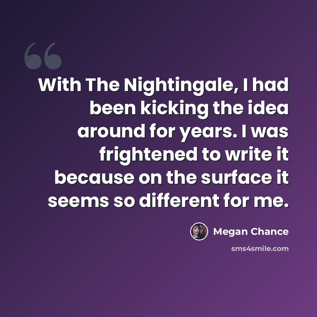 “With The Nightingale, I had been kicking the idea around for years. I was frightened to write it because on the surface it seems so different for me.” quote by Megan Chance