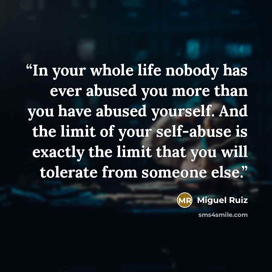 “In your whole life nobody has ever abused you more than you have abused yourself. And the limit of your self-abuse is exactly the limit that you will tolerate from someone else.” quote by Miguel Ruiz