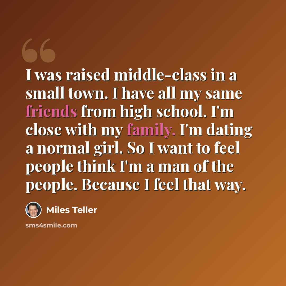 “I was raised middle-class in a small town. I have all my same friends from high school. I'm close with my family. I'm dating a normal girl. So I want to feel people think I'm a man of the people. Because I feel that way.” quote by Miles Teller
