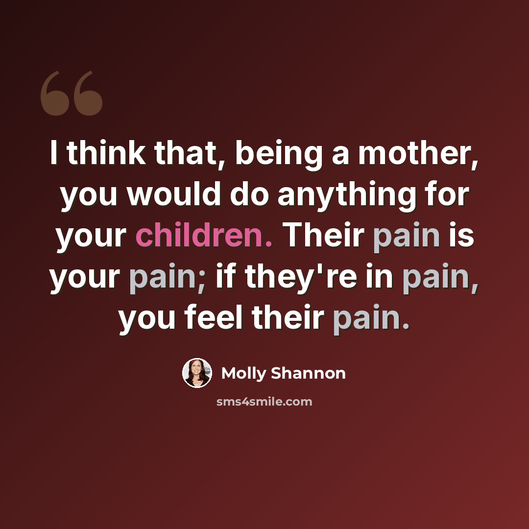 “I think that, being a mother, you would do anything for your children. Their pain is your pain; if they're in pain, you feel their pain.” quote by Molly Shannon
