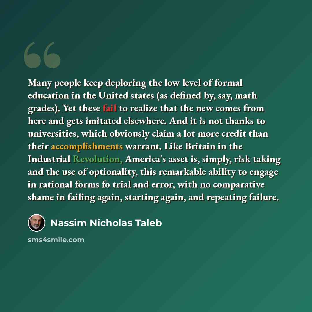 “Many people keep deploring the low level of formal education in the United states (as defined by, say, math grades). Yet these fail to realize that the new comes from here and gets imitated elsewhere. And it is not thanks to universities, which obviously claim a lot more credit than their…” quote by Nassim Nicholas Taleb