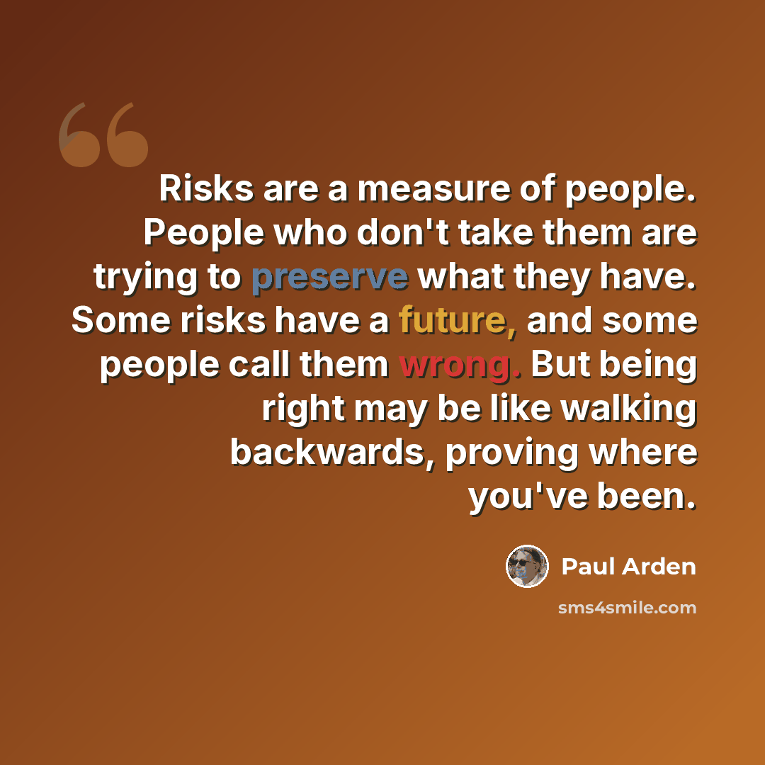 “Risks are a measure of people. People who don't take them are trying to preserve what they have. Some risks have a future, and some people call them wrong. But being right may be like walking backwards, proving where you've been.” quote by Paul Arden