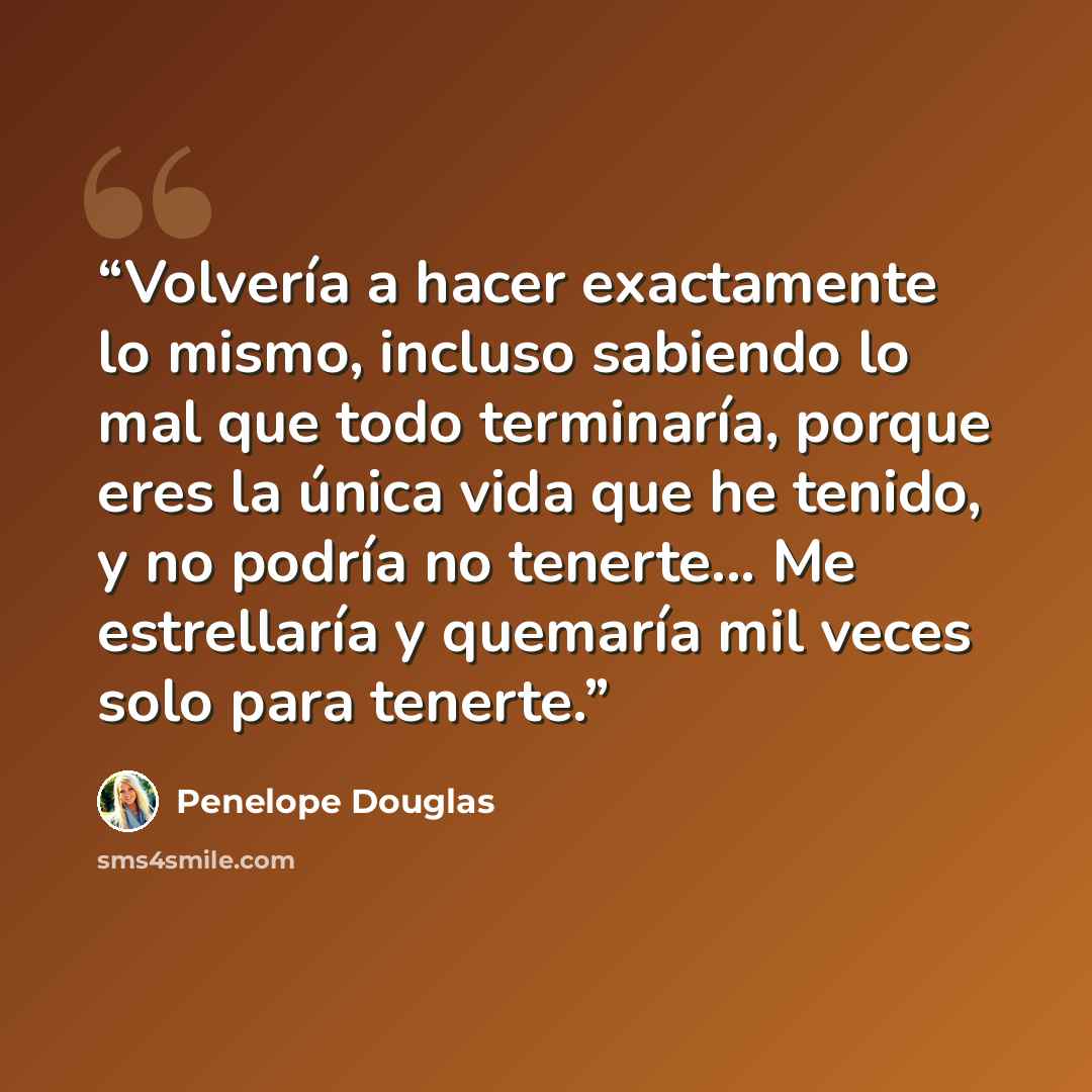 “Volvería a hacer exactamente lo mismo, incluso sabiendo lo mal que todo terminaría, porque eres la única vida que he tenido, y no podría no tenerte... Me estrellaría y quemaría mil veces solo para tenerte.” quote by Penelope Douglas