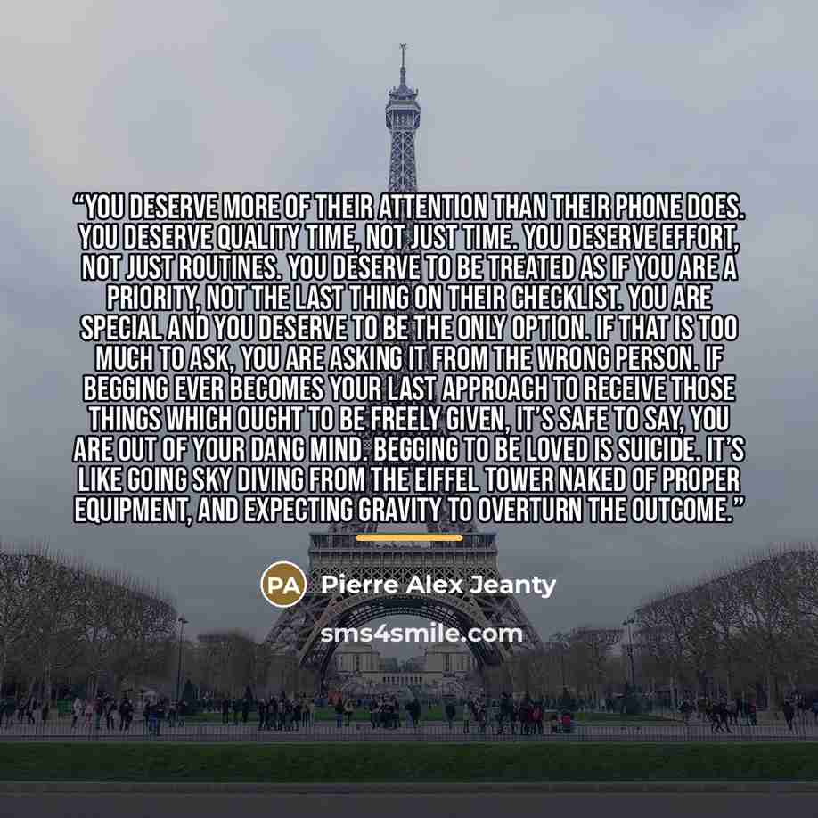 “You deserve more of their attention than their phone does. You deserve quality time, not just time. You deserve effort, not just routines. You deserve to be treated as if you are a priority, not the last thing on their checklist. You are special and you deserve to be the only option. If that is…” quote by Pierre Alex Jeanty