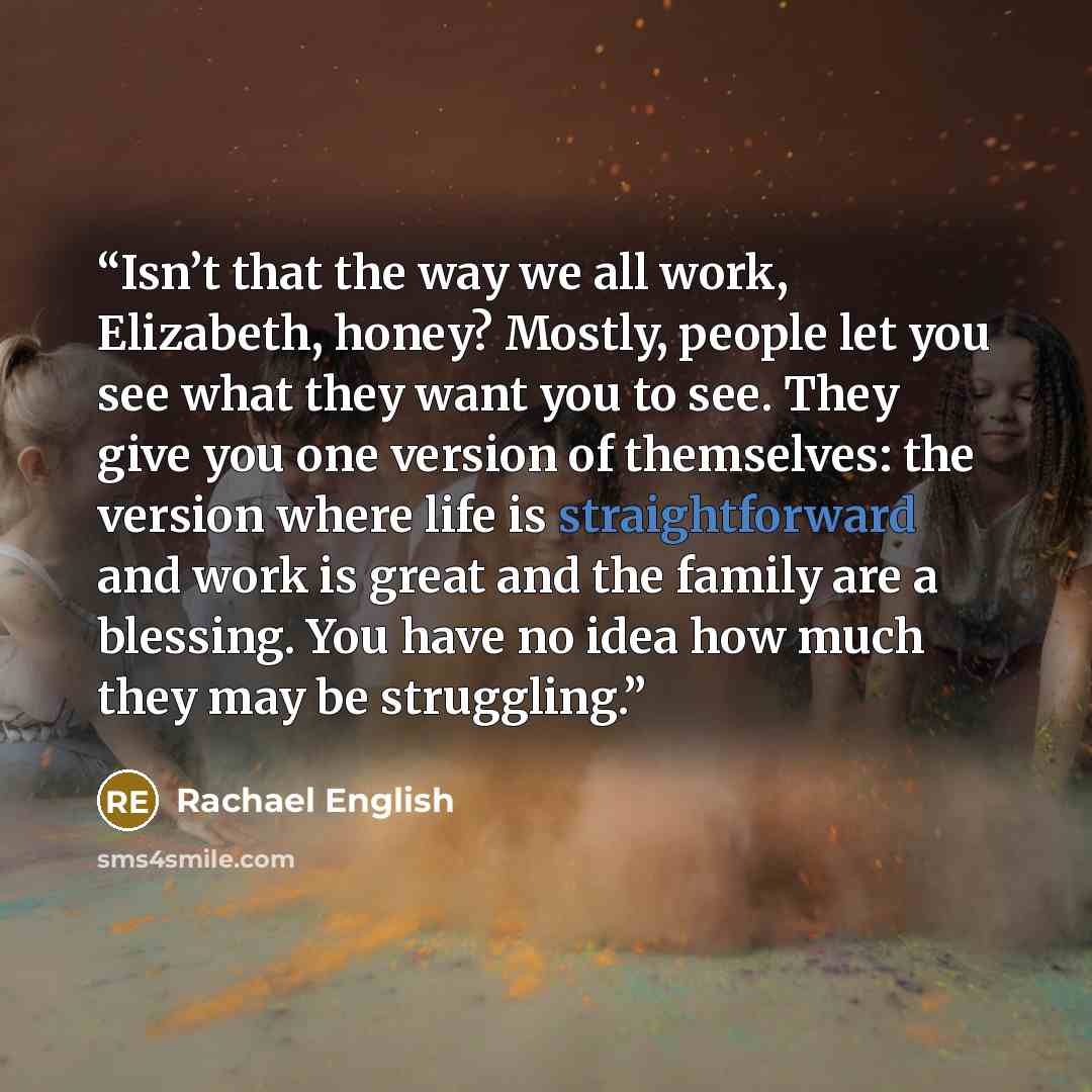 “Isn’t that the way we all work, Elizabeth, honey? Mostly, people let you see what they want you to see. They give you one version of themselves: the version where life is straightforward and work is great and the family are a blessing. You have no idea how much they may be struggling.” quote by Rachael English