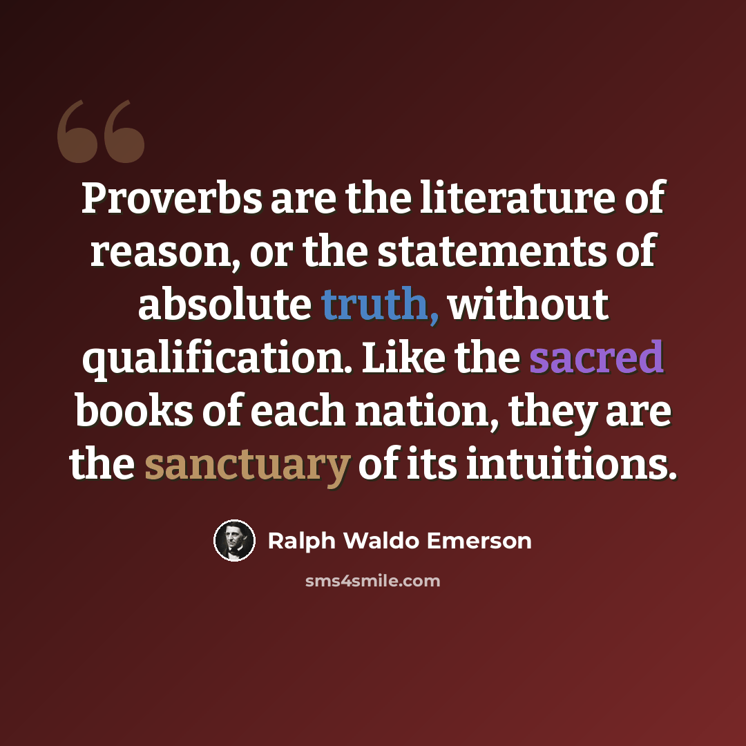 “Proverbs are the literature of reason, or the statements of absolute truth, without qualification. Like the sacred books of each nation, they are the sanctuary of its intuitions.” quote by Ralph Waldo Emerson