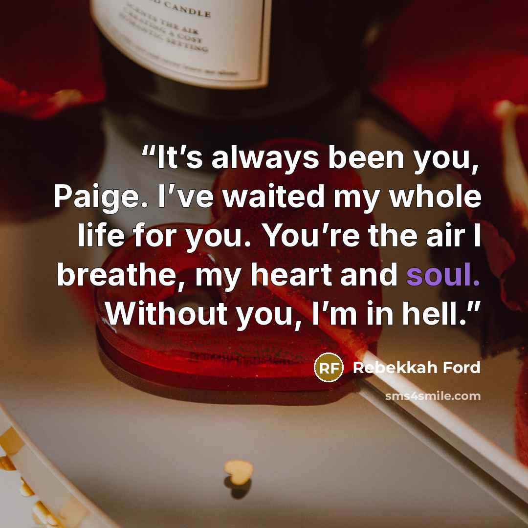 “It’s always been you, Paige. I’ve waited my whole life for you. You’re the air I breathe, my heart and soul. Without you, I’m in hell.” quote by Rebekkah Ford