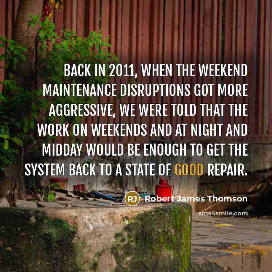 “Back in 2011, when the weekend maintenance disruptions got more aggressive, we were told that the work on weekends and at night and midday would be enough to get the system back to a state of good repair.” quote by Robert James Thomson