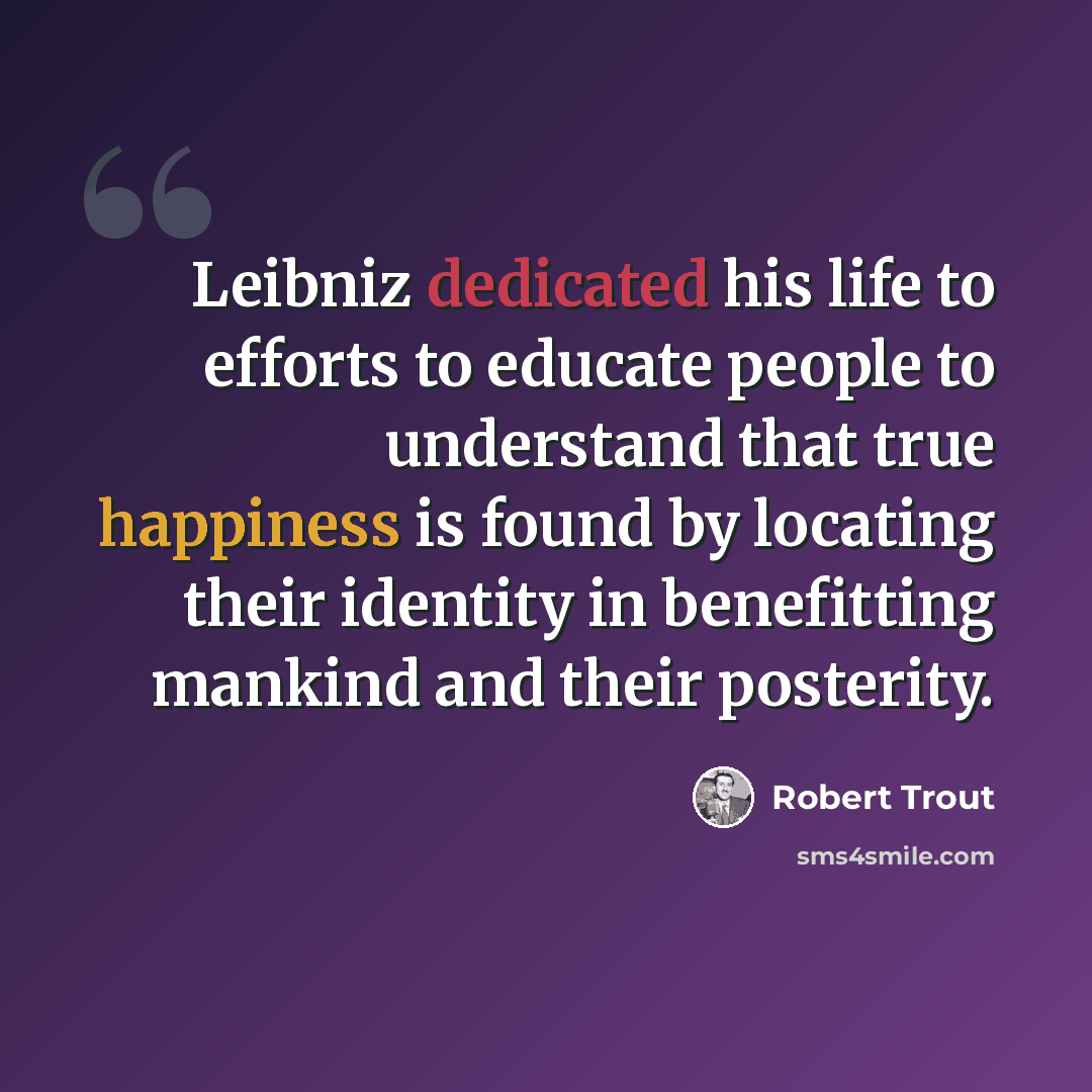 “Leibniz dedicated his life to efforts to educate people to understand that true happiness is found by locating their identity in benefitting mankind and their posterity.” quote by Robert Trout