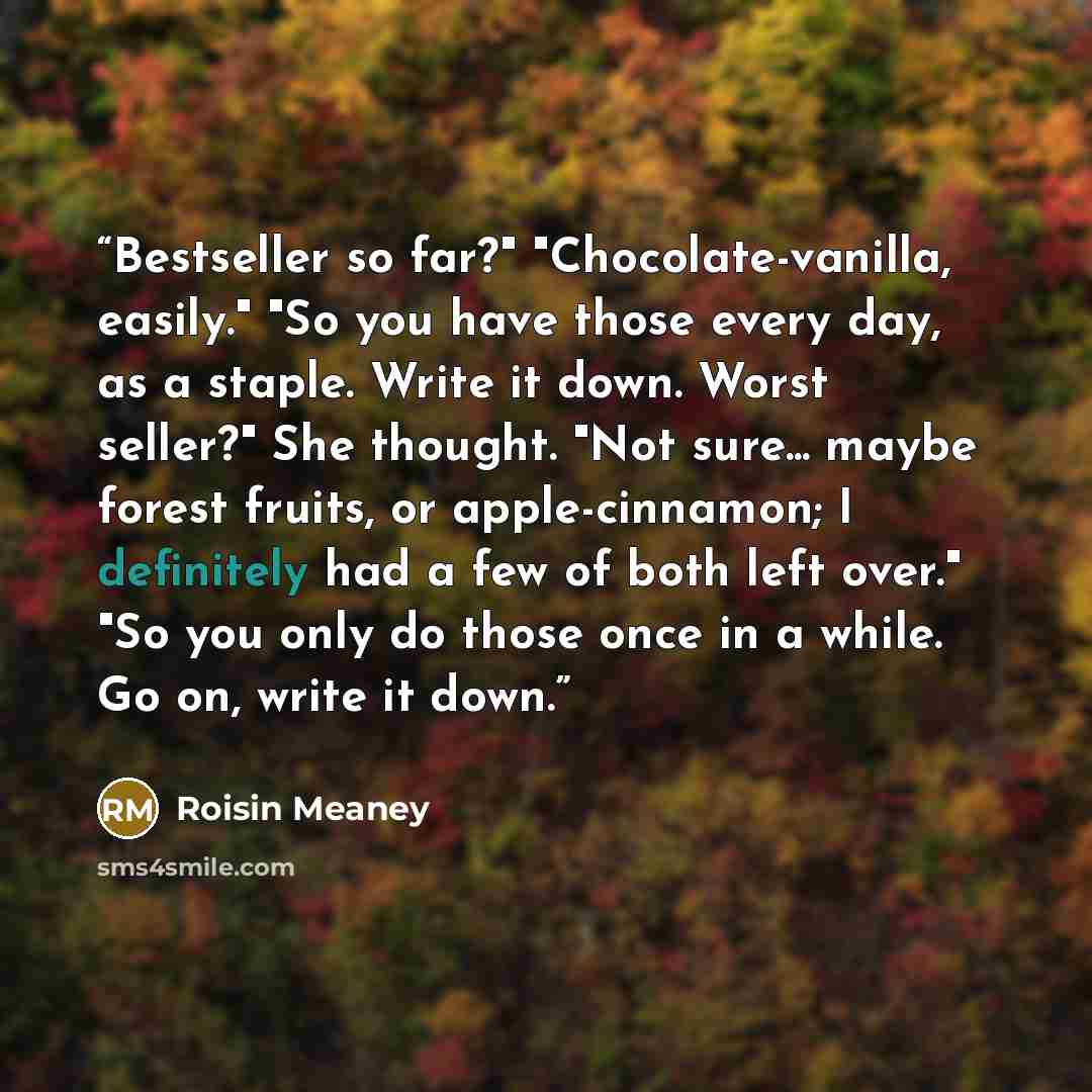 “Bestseller so far?" "Chocolate-vanilla, easily." "So you have those every day, as a staple. Write it down. Worst seller?" She thought. "Not sure... maybe forest fruits, or apple-cinnamon; I definitely had a few of both left over." "So you only do those once in a while. Go on, write it down.” quote by Roisin Meaney