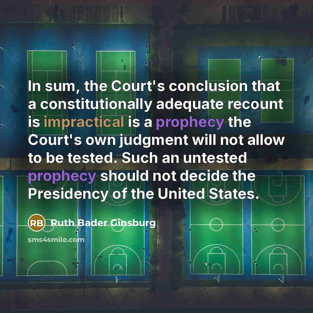 “In sum, the Court's conclusion that a constitutionally adequate recount is impractical is a prophecy the Court's own judgment will not allow to be tested. Such an untested prophecy should not decide the Presidency of the United States.” quote by Ruth Bader Ginsburg