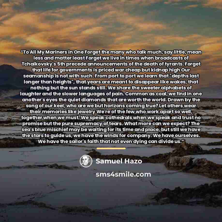 “To All My Mariners in One Forget the many who talk much, say little, mean less and matter least Forget we live in times when broadcasts of Tchaikovsky's 5th precede announcements of the death of tyrants. Forget that life for governments is priced war cheap but kidnap high Our seamanship is not…” quote by Samuel Hazo