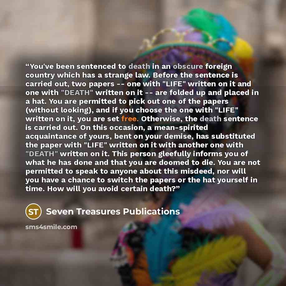 “You've been sentenced to death in an obscure foreign country which has a strange law. Before the sentence is carried out, two papers -- one with "LIFE" written on it and one with "DEATH" written on it -- are folded up and placed in a hat. You are permitted to pick out one of the papers (without…” quote by Seven Treasures Publications