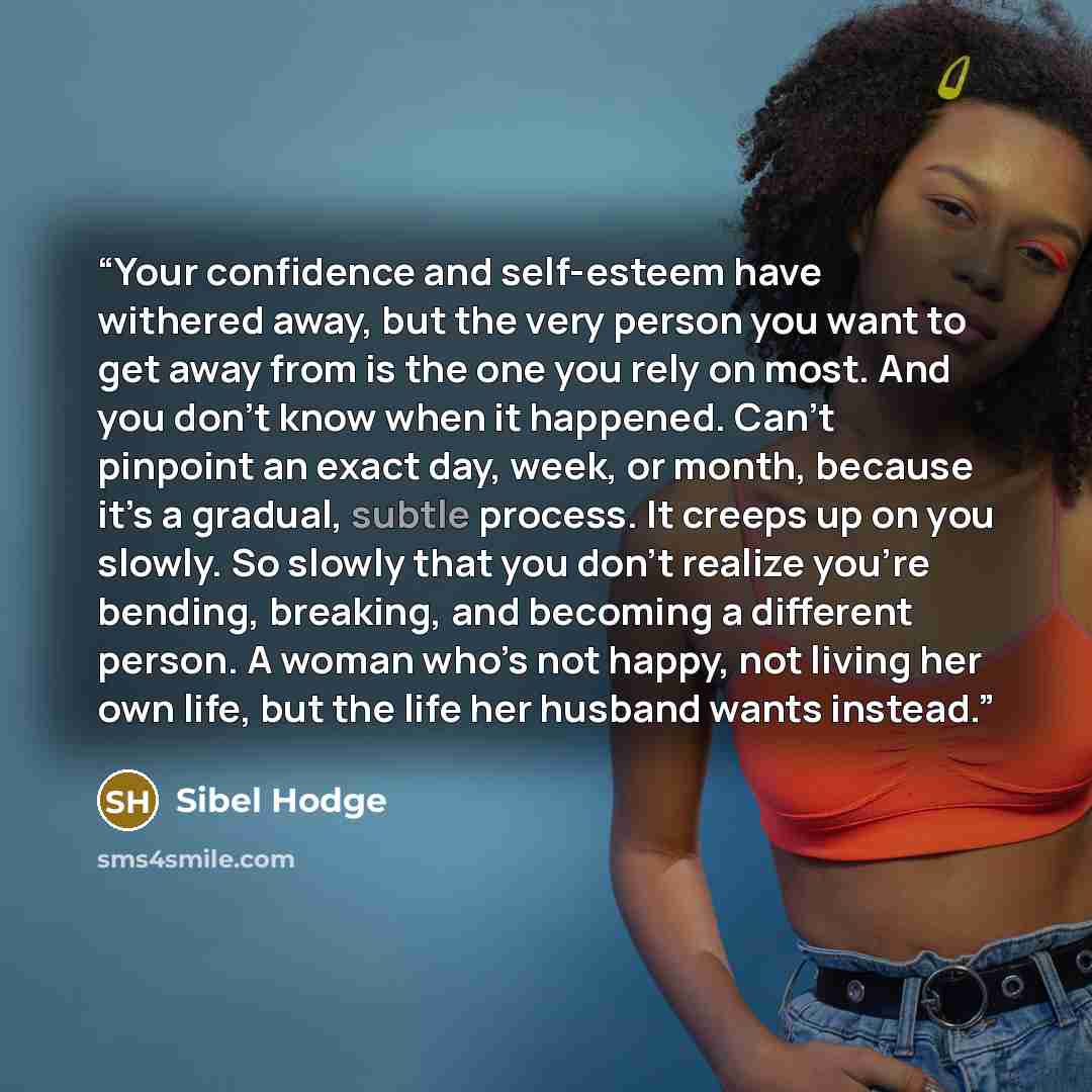 “Your confidence and self-esteem have withered away, but the very person you want to get away from is the one you rely on most. And you don’t know when it happened. Can’t pinpoint an exact day, week, or month, because it’s a gradual, subtle process. It creeps up on you slowly. So slowly that you…” quote by Sibel Hodge