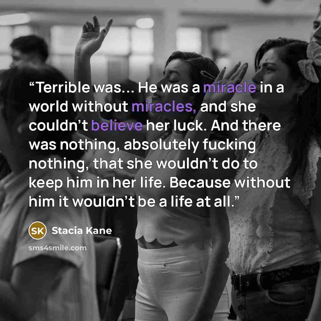 “Terrible was... He was a miracle in a world without miracles, and she couldn't believe her luck. And there was nothing, absolutely fucking nothing, that she wouldn't do to keep him in her life. Because without him it wouldn't be a life at all.” quote by Stacia Kane