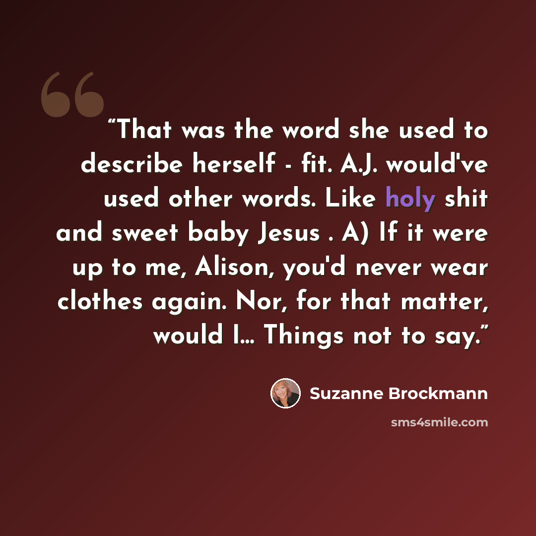 “That was the word she used to describe herself - fit. A.J. would've used other words. Like holy shit and sweet baby Jesus . A) If it were up to me, Alison, you'd never wear clothes again. Nor, for that matter, would I… Things not to say.” quote by Suzanne Brockmann