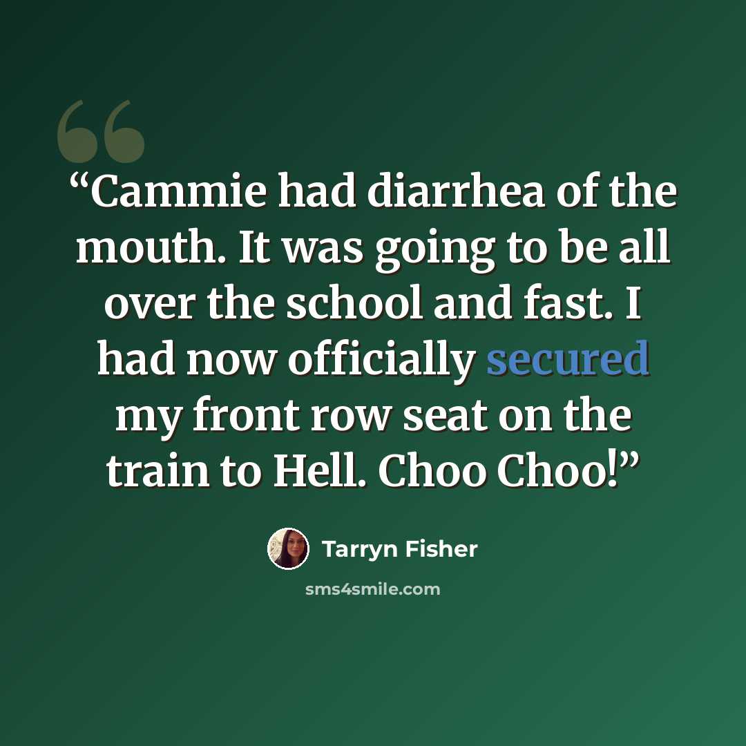 “Cammie had diarrhea of the mouth. It was going to be all over the school and fast. I had now officially secured my front row seat on the train to Hell. Choo Choo!” quote by Tarryn Fisher