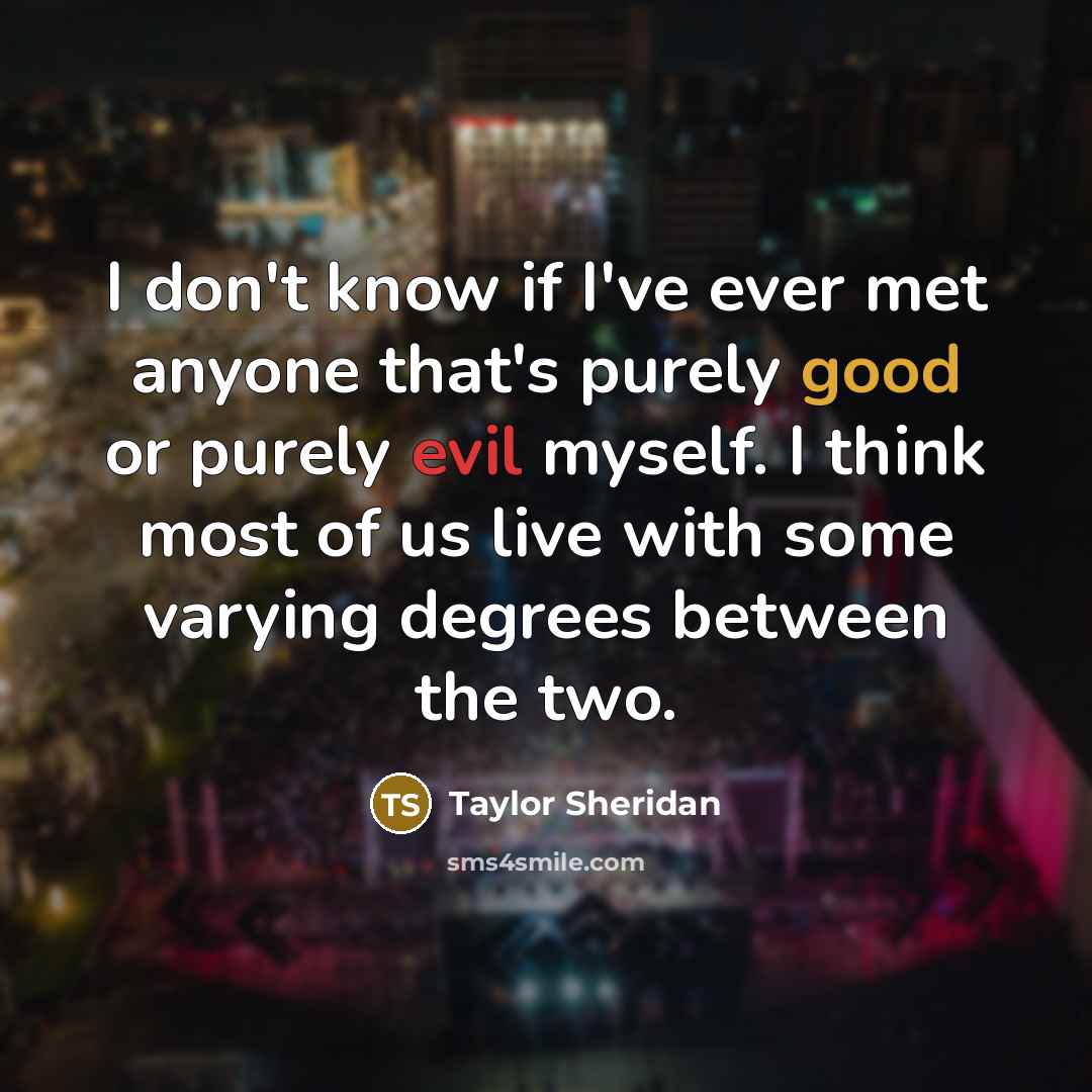 “I don't know if I've ever met anyone that's purely good or purely evil myself. I think most of us live with some varying degrees between the two.” quote by Taylor Sheridan