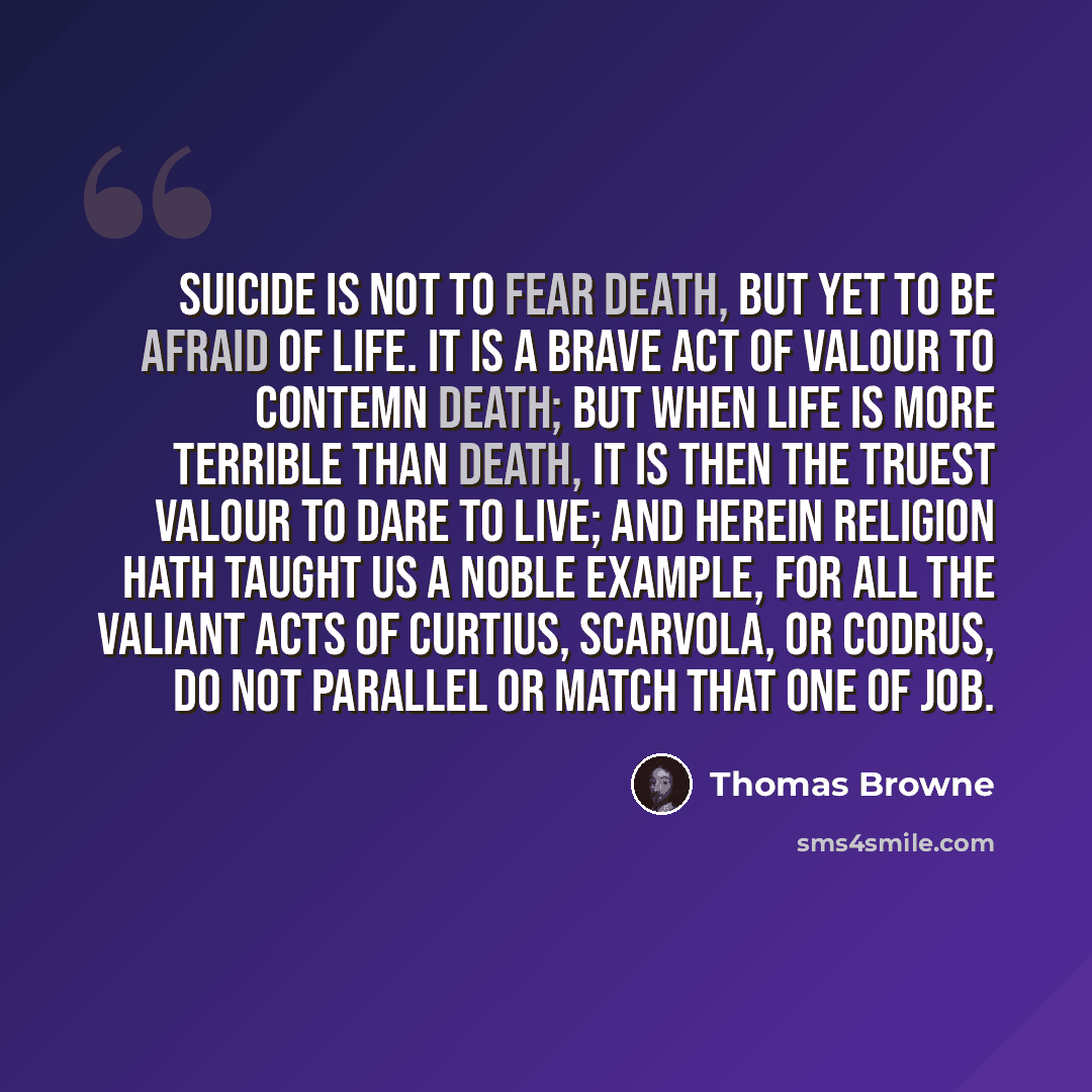 “Suicide is not to fear death, but yet to be afraid of life. It is a brave act of valour to contemn death; but when life is more terrible than death, it is then the truest valour to dare to live; and herein religion hath taught us a noble example, for all the valiant acts of Curtius, Scarvola, or…” quote by Thomas Browne