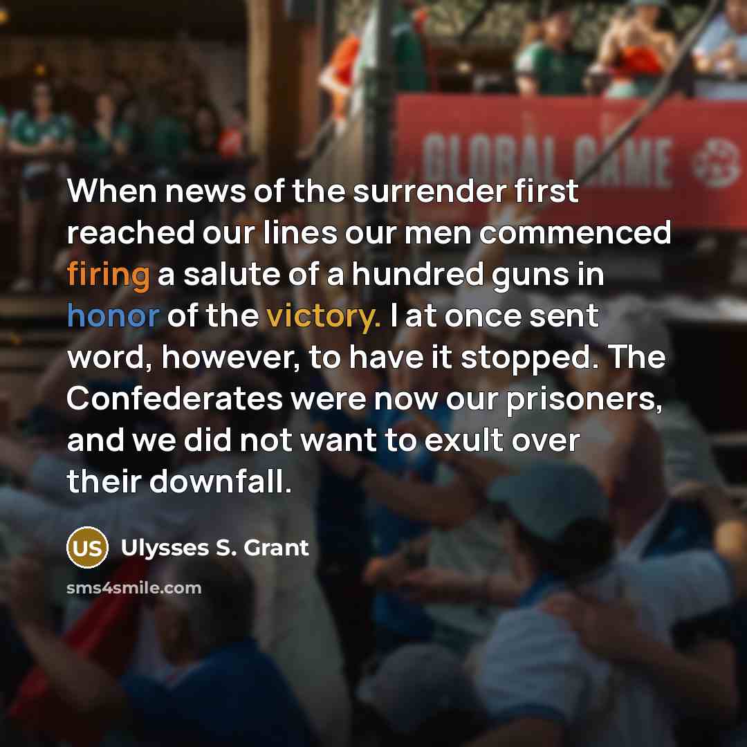 “When news of the surrender first reached our lines our men commenced firing a salute of a hundred guns in honor of the victory. I at once sent word, however, to have it stopped. The Confederates were now our prisoners, and we did not want to exult over their downfall.” quote by Ulysses S. Grant