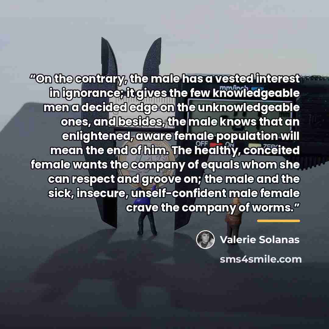 “On the contrary, the male has a vested interest in ignorance; it gives the few knowledgeable men a decided edge on the unknowledgeable ones, and besides, the male knows that an enlightened, aware female population will mean the end of him. The healthy, conceited female wants the company of equals…” quote by Valerie Solanas