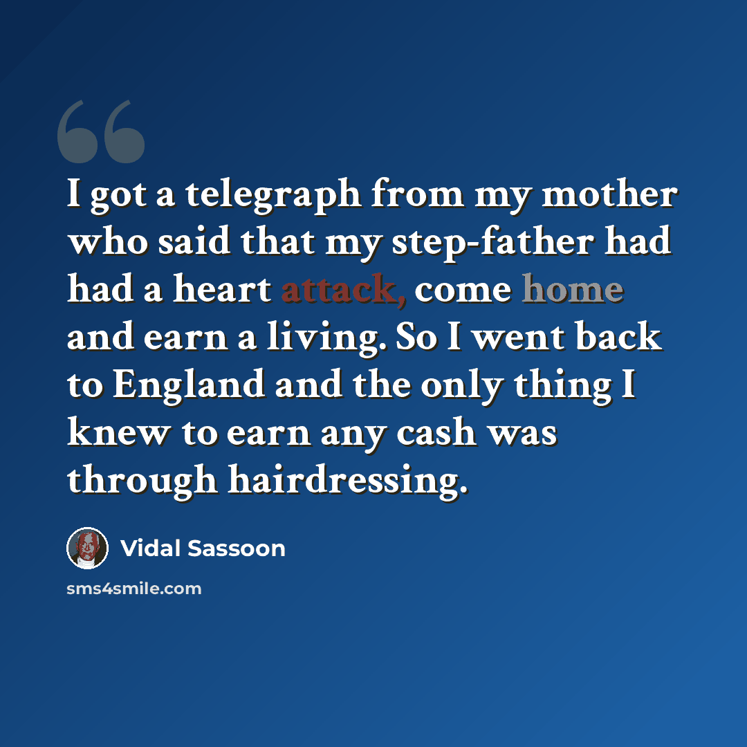 “I got a telegraph from my mother who said that my step-father had had a heart attack, come home and earn a living. So I went back to England and the only thing I knew to earn any cash was through hairdressing.” quote by Vidal Sassoon