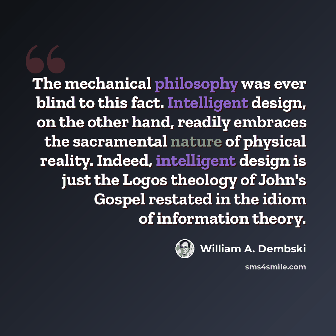 “The mechanical philosophy was ever blind to this fact. Intelligent design, on the other hand, readily embraces the sacramental nature of physical reality. Indeed, intelligent design is just the Logos theology of John's Gospel restated in the idiom of information theory.” quote by William A. Dembski