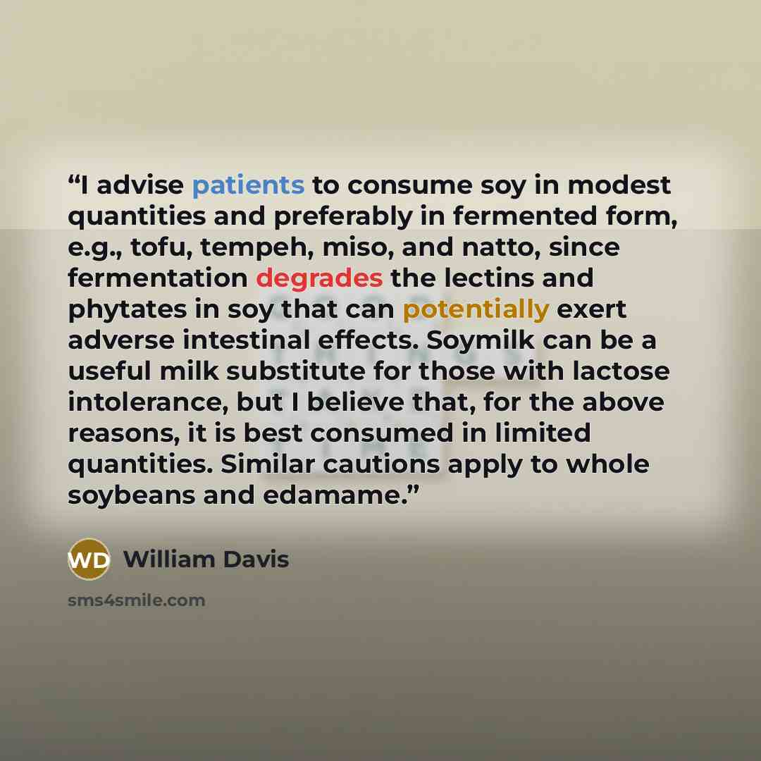 “I advise patients to consume soy in modest quantities and preferably in fermented form, e.g., tofu, tempeh, miso, and natto, since fermentation degrades the lectins and phytates in soy that can potentially exert adverse intestinal effects. Soymilk can be a useful milk substitute for those with…” quote by William Davis