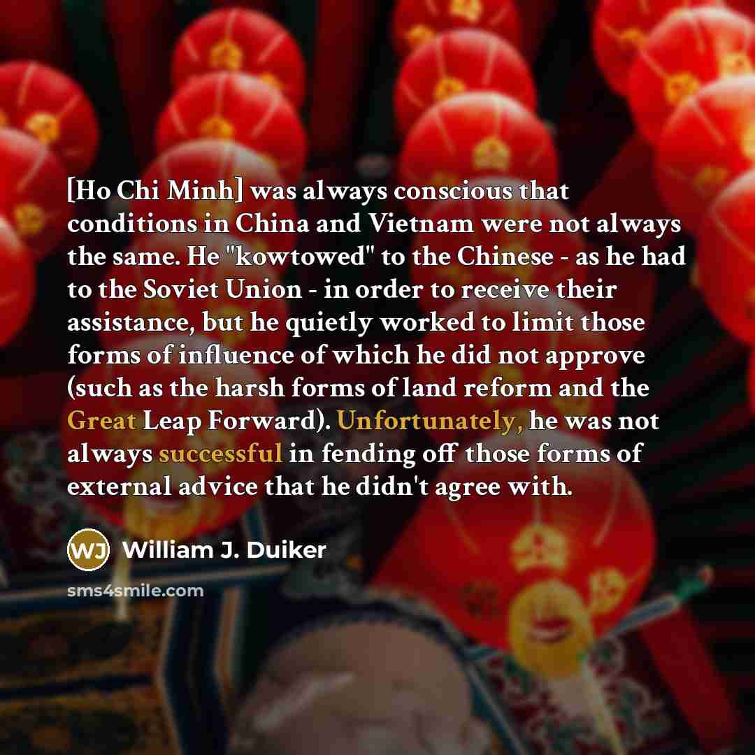 “[Ho Chi Minh] was always conscious that conditions in China and Vietnam were not always the same. He "kowtowed" to the Chinese - as he had to the Soviet Union - in order to receive their assistance, but he quietly worked to limit those forms of influence of which he did not approve (such as the…” quote by William J. Duiker