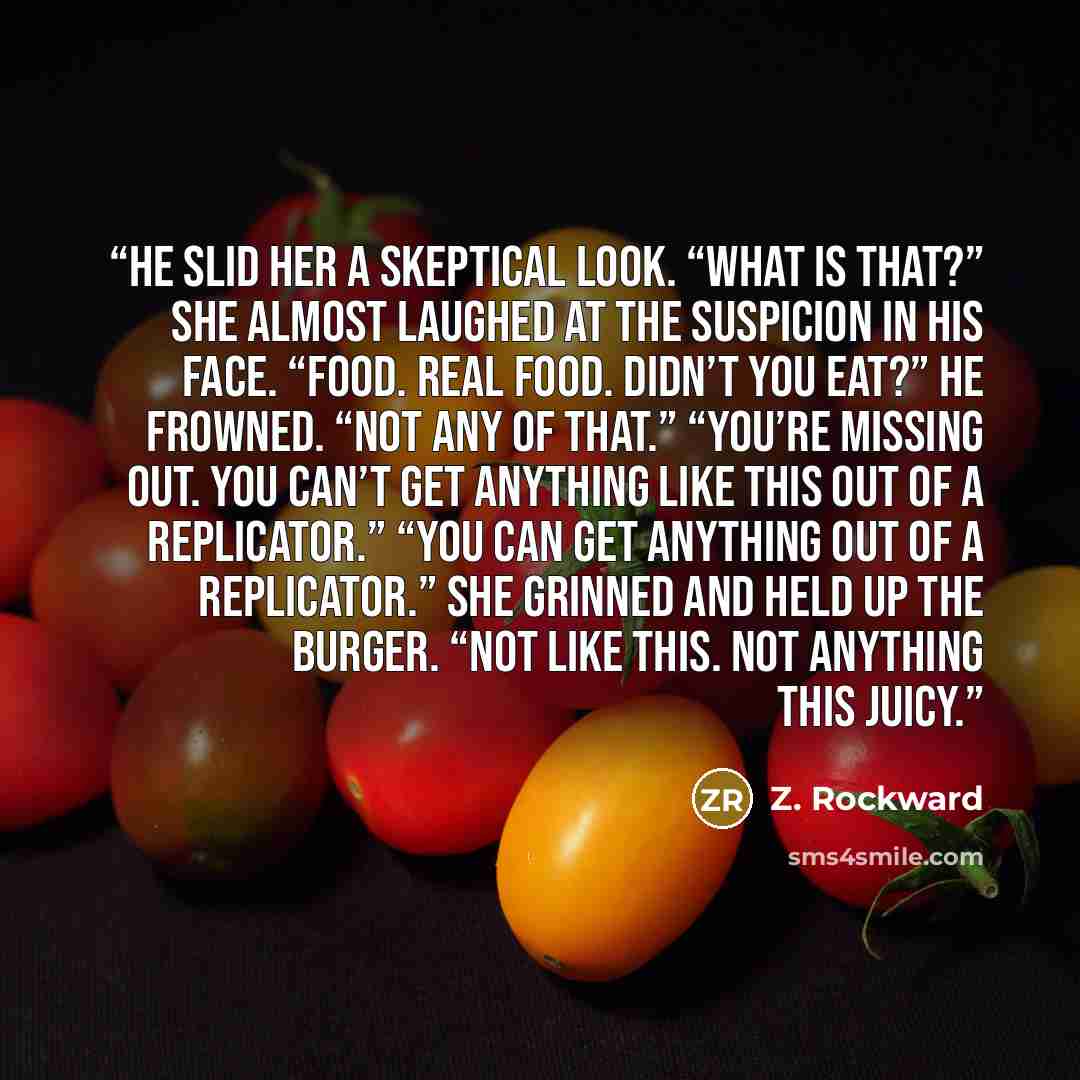 “He slid her a skeptical look. “What is that?” She almost laughed at the suspicion in his face. “Food. Real food. Didn’t you eat?” He frowned. “Not any of that.” “You’re missing out. You can’t get anything like this out of a replicator.” “You can get anything out of a replicator.” She grinned and…” quote by Z. Rockward