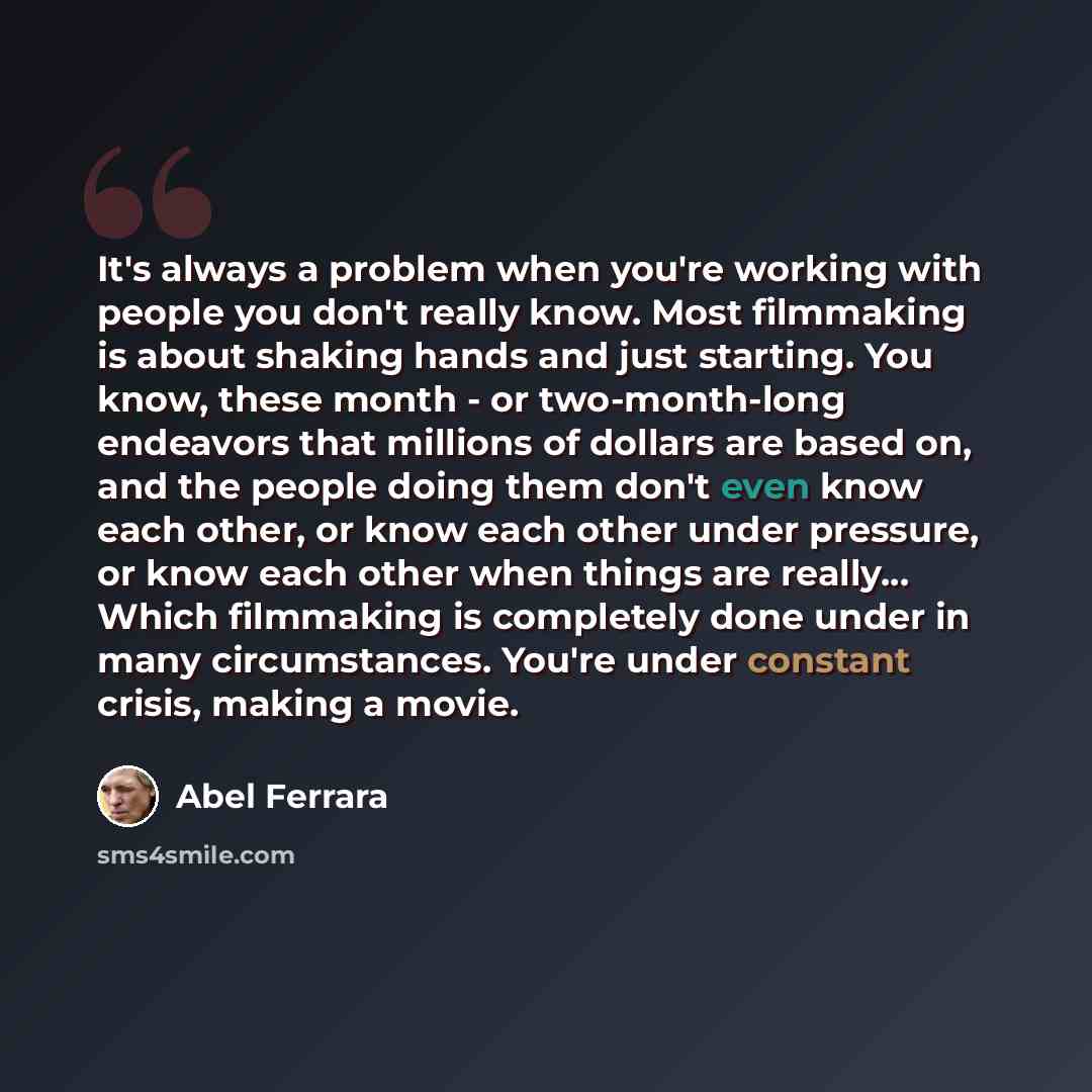 “It's always a problem when you're working with people you don't really know. Most filmmaking is about shaking hands and just starting. You know, these month - or two-month-long endeavors that millions of dollars are based on, and the people doing them don't even know each other, or know each other…” quote by Abel Ferrara