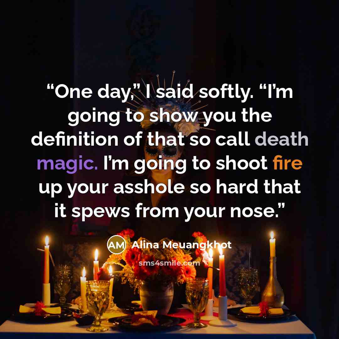 “One day,” I said softly. “I’m going to show you the definition of that so call death magic. I’m going to shoot fire up your asshole so hard that it spews from your nose.” quote by Alina Meuangkhot
