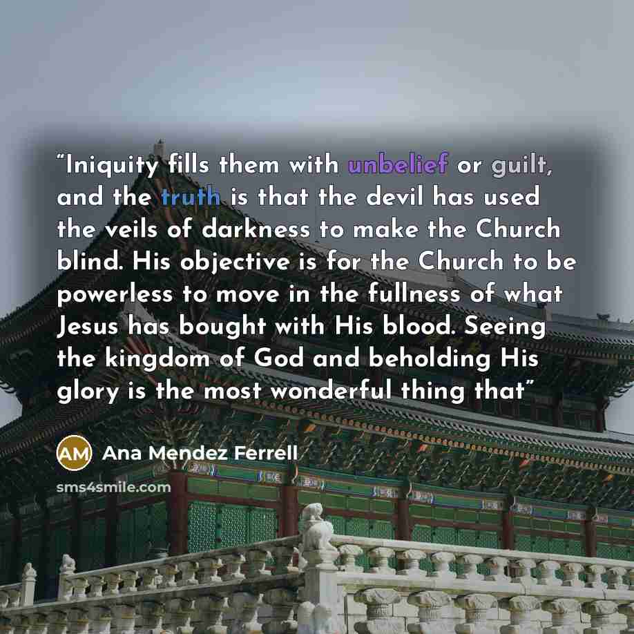 “Iniquity fills them with unbelief or guilt, and the truth is that the devil has used the veils of darkness to make the Church blind. His objective is for the Church to be powerless to move in the fullness of what Jesus has bought with His blood. Seeing the kingdom of God and beholding His glory is…” quote by Ana Mendez Ferrell