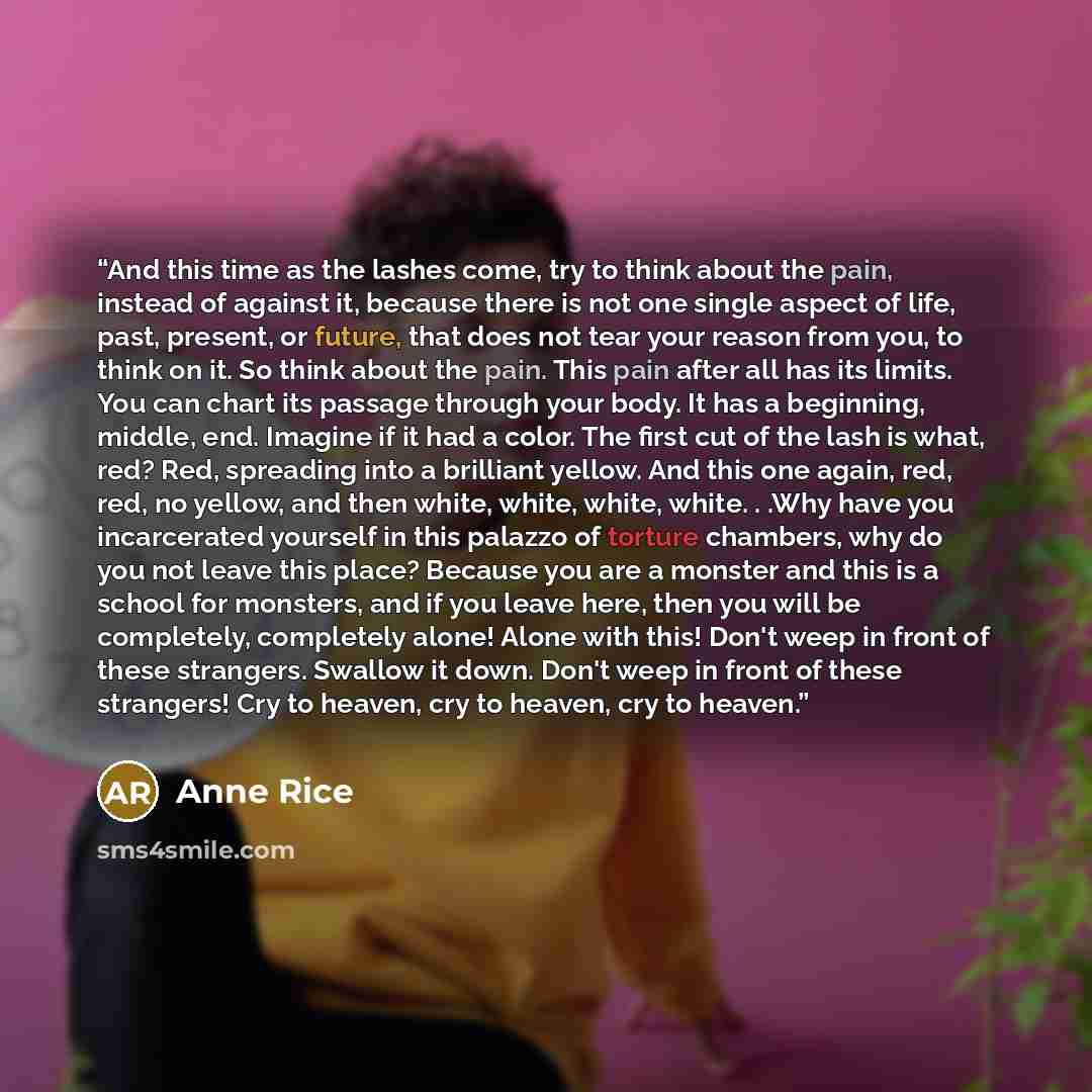 “And this time as the lashes come, try to think about the pain, instead of against it, because there is not one single aspect of life, past, present, or future, that does not tear your reason from you, to think on it. So think about the pain. This pain after all has its limits. You can chart its…” quote by Anne Rice