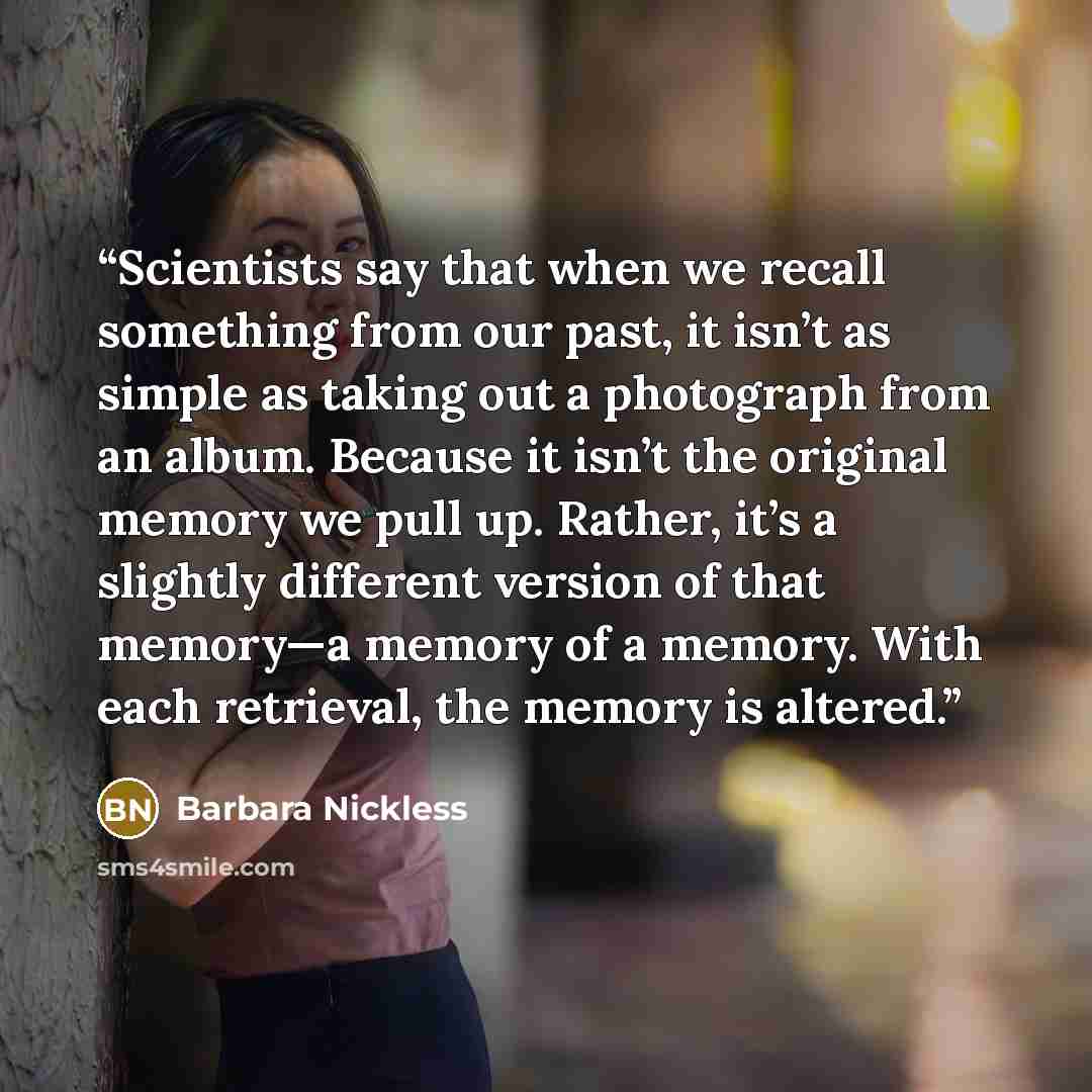 “Scientists say that when we recall something from our past, it isn’t as simple as taking out a photograph from an album. Because it isn’t the original memory we pull up. Rather, it’s a slightly different version of that memory—a memory of a memory. With each retrieval, the memory is altered.” quote by Barbara Nickless