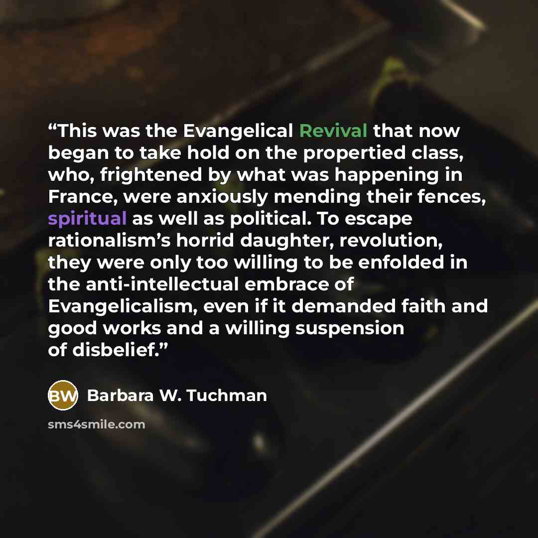 “This was the Evangelical Revival that now began to take hold on the propertied class, who, frightened by what was happening in France, were anxiously mending their fences, spiritual as well as political. To escape rationalism’s horrid daughter, revolution, they were only too willing to be enfolded…” quote by Barbara W. Tuchman