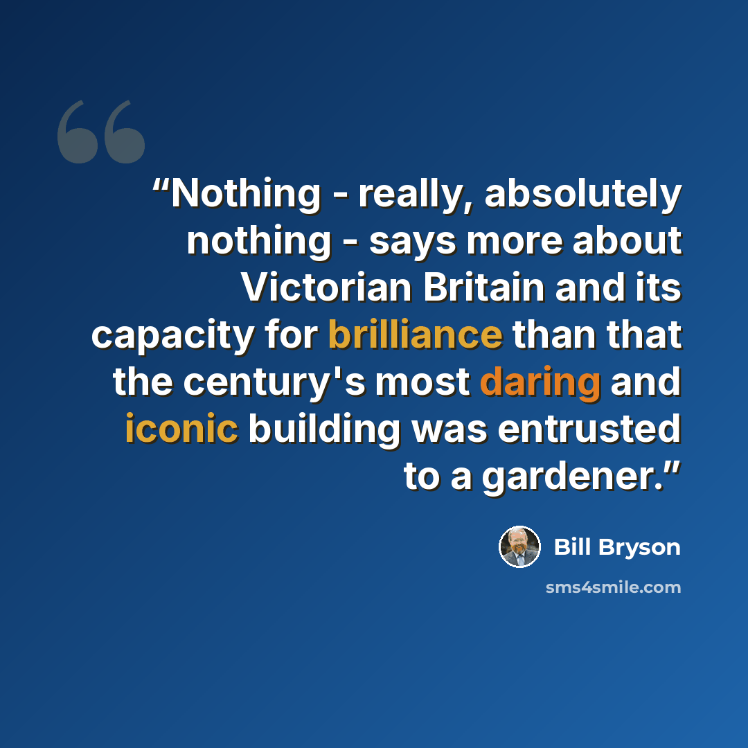 “Nothing - really, absolutely nothing - says more about Victorian Britain and its capacity for brilliance than that the century's most daring and iconic building was entrusted to a gardener.” quote by Bill Bryson