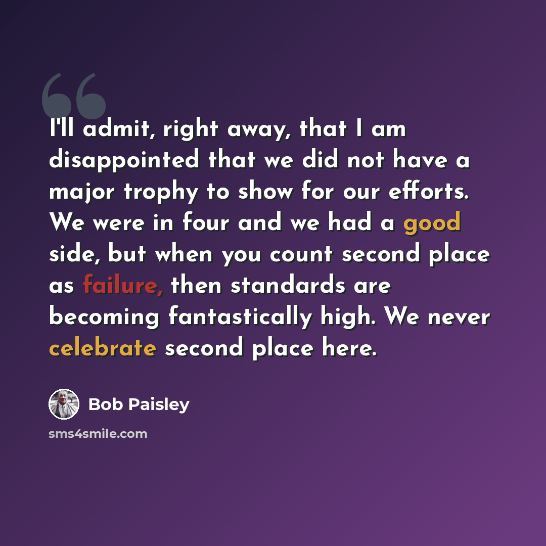 “I'll admit, right away, that I am disappointed that we did not have a major trophy to show for our efforts. We were in four and we had a good side, but when you count second place as failure, then standards are becoming fantastically high. We never celebrate second place here.” quote by Bob Paisley
