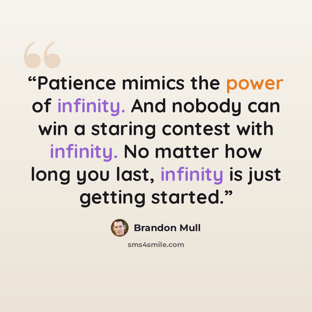 “Patience mimics the power of infinity. And nobody can win a staring contest with infinity. No matter how long you last, infinity is just getting started.” quote by Brandon Mull