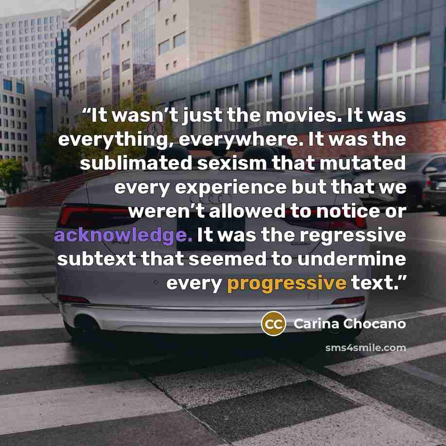 “It wasn’t just the movies. It was everything, everywhere. It was the sublimated sexism that mutated every experience but that we weren’t allowed to notice or acknowledge. It was the regressive subtext that seemed to undermine every progressive text.” quote by Carina Chocano