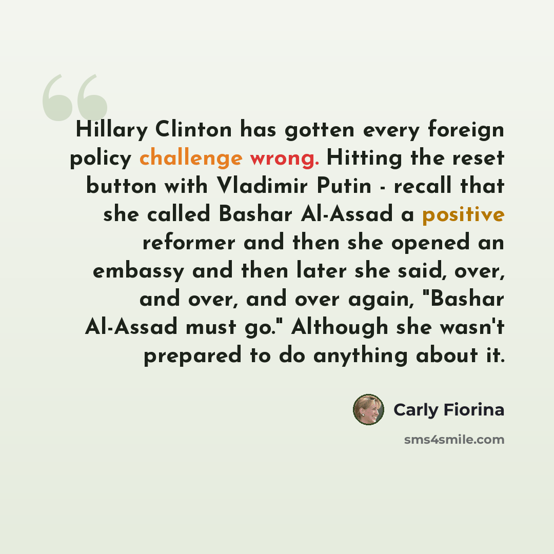 “Hillary Clinton has gotten every foreign policy challenge wrong. Hitting the reset button with Vladimir Putin - recall that she called Bashar Al-Assad a positive reformer and then she opened an embassy and then later she said, over, and over, and over again, "Bashar Al-Assad must go." Although she…” quote by Carly Fiorina