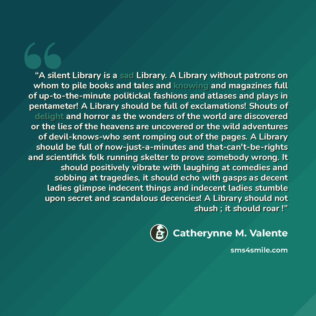 “A silent Library is a sad Library. A Library without patrons on whom to pile books and tales and knowing and magazines full of up-to-the-minute politickal fashions and atlases and plays in pentameter! A Library should be full of exclamations! Shouts of delight and horror as the wonders of the…” quote by Catherynne M. Valente