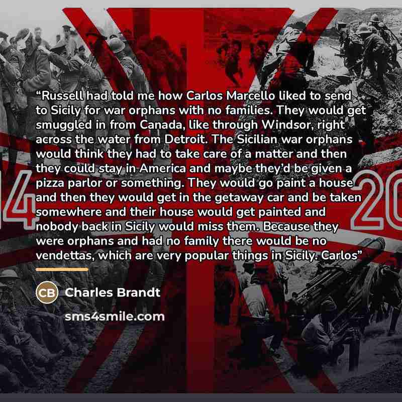 “Russell had told me how Carlos Marcello liked to send to Sicily for war orphans with no families. They would get smuggled in from Canada, like through Windsor, right across the water from Detroit. The Sicilian war orphans would think they had to take care of a matter and then they could stay in…” quote by Charles Brandt