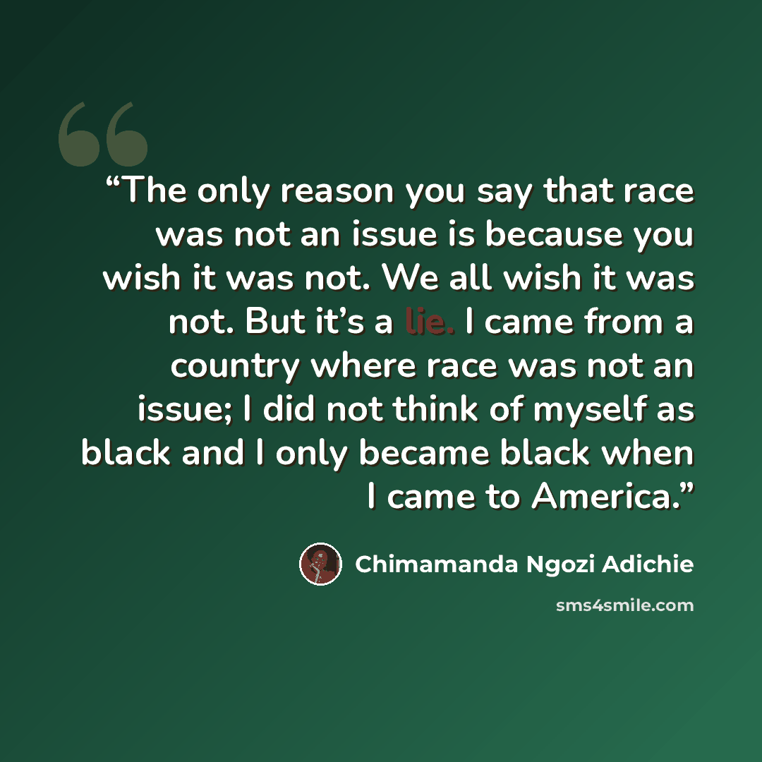 “The only reason you say that race was not an issue is because you wish it was not. We all wish it was not. But it’s a lie. I came from a country where race was not an issue; I did not think of myself as black and I only became black when I came to America.” quote by Chimamanda Ngozi Adichie