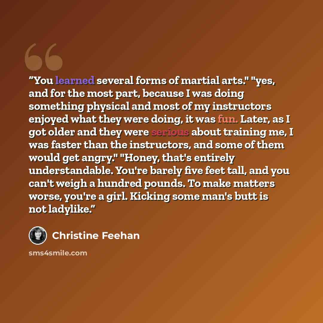 “You learned several forms of martial arts." "yes, and for the most part, because I was doing something physical and most of my instructors enjoyed what they were doing, it was fun. Later, as I got older and they were serious about training me, I was faster than the instructors, and some of them…” quote by Christine Feehan