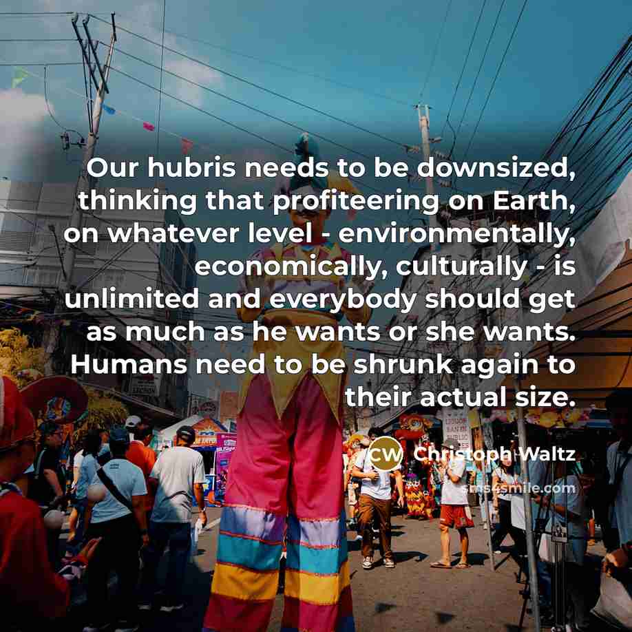 “Our hubris needs to be downsized, thinking that profiteering on Earth, on whatever level - environmentally, economically, culturally - is unlimited and everybody should get as much as he wants or she wants. Humans need to be shrunk again to their actual size.” quote by Christoph Waltz