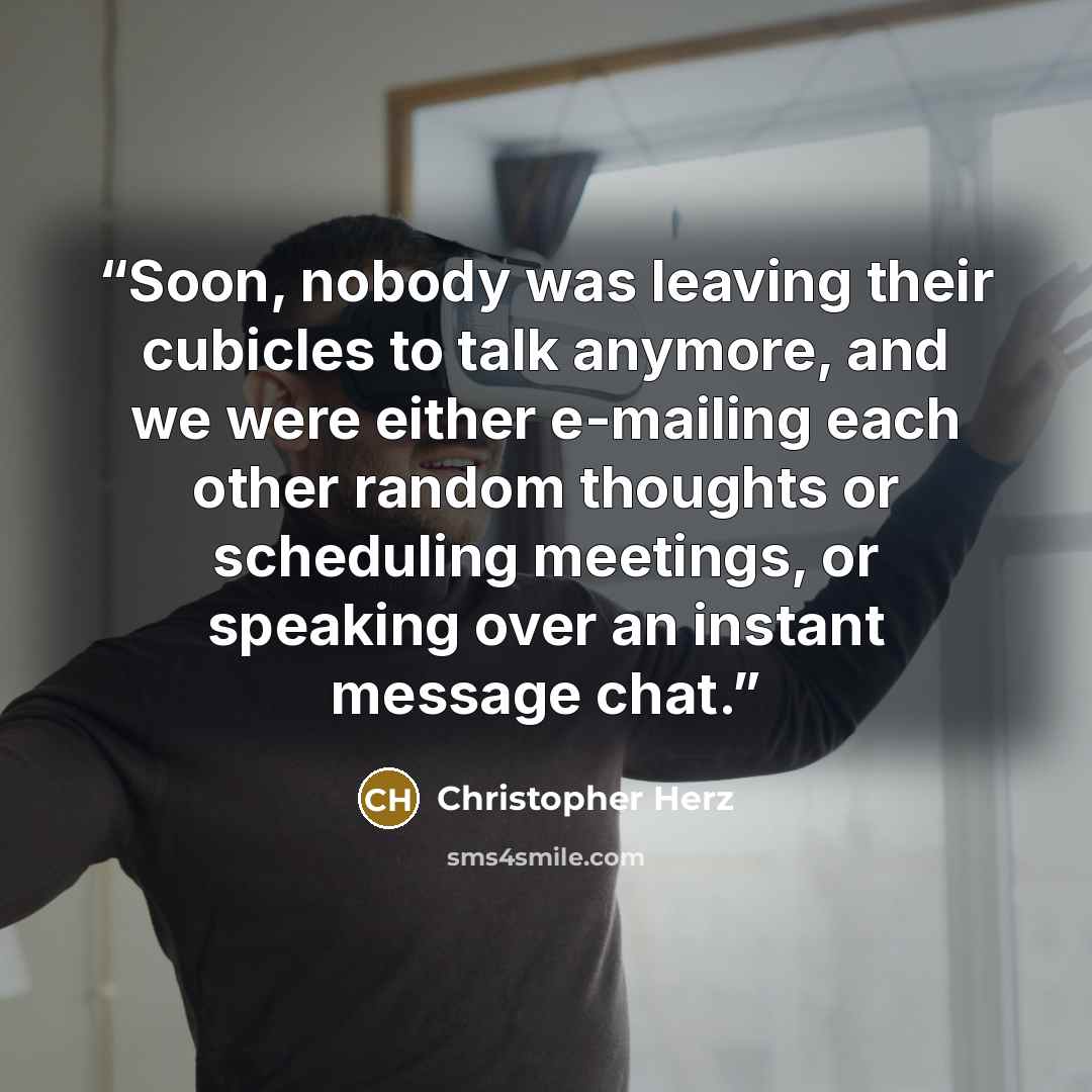 “Soon, nobody was leaving their cubicles to talk anymore, and we were either e-mailing each other random thoughts or scheduling meetings, or speaking over an instant message chat.” quote by Christopher Herz