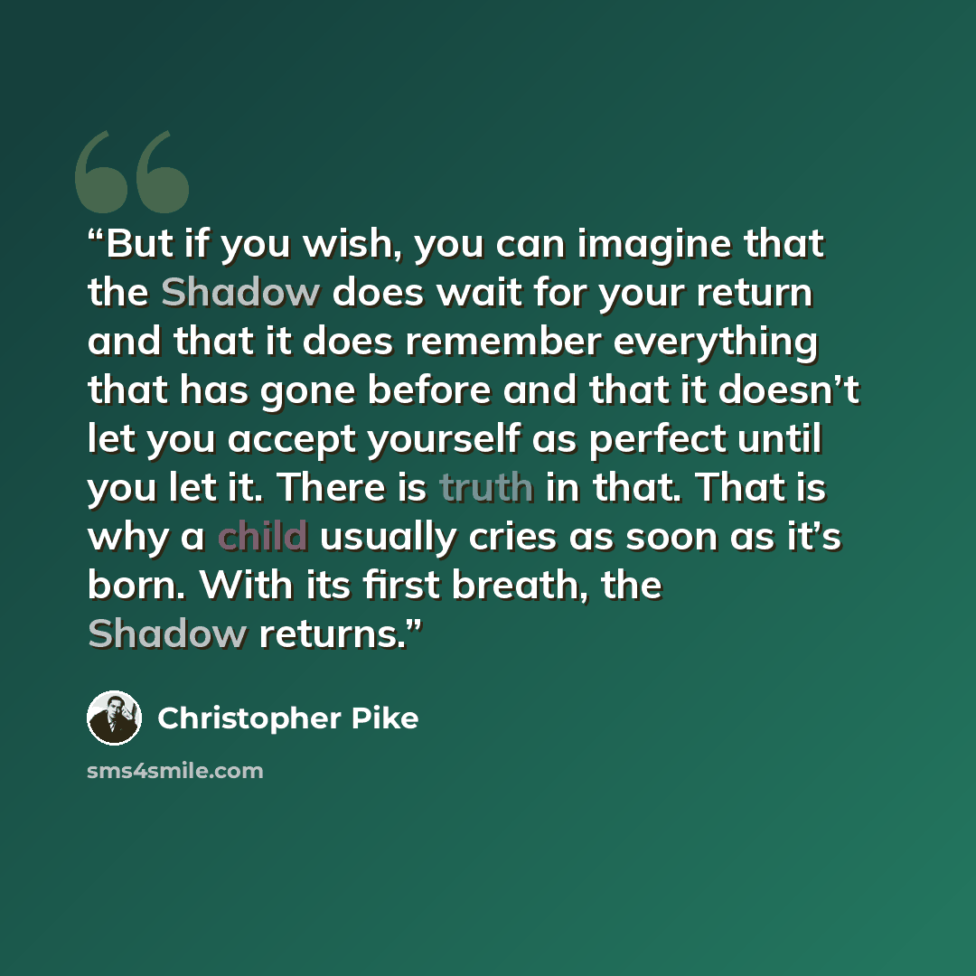 “But if you wish, you can imagine that the Shadow does wait for your return and that it does remember everything that has gone before and that it doesn’t let you accept yourself as perfect until you let it. There is truth in that. That is why a child usually cries as soon as it’s born. With its…” quote by Christopher Pike