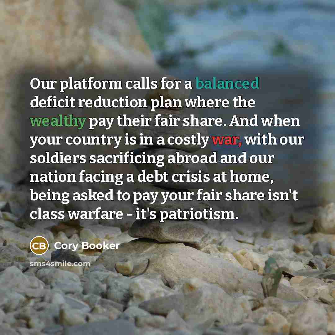 “Our platform calls for a balanced deficit reduction plan where the wealthy pay their fair share. And when your country is in a costly war, with our soldiers sacrificing abroad and our nation facing a debt crisis at home, being asked to pay your fair share isn't class warfare - it's patriotism.” quote by Cory Booker